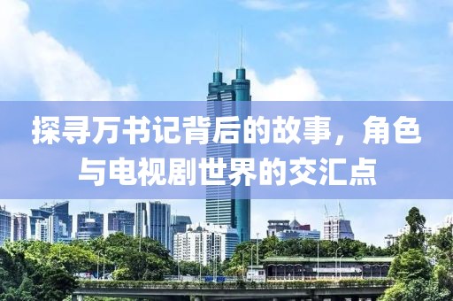 探寻万书记背后的故事，角色与电视剧世界的交汇点