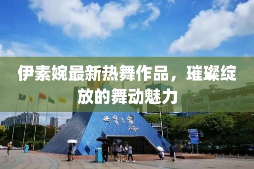 伊素婉最新热舞作品，璀璨绽放的舞动魅力