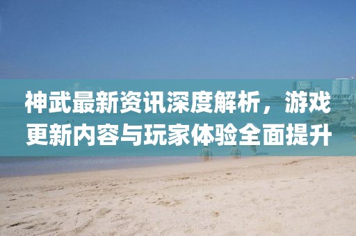神武最新资讯深度解析，游戏更新内容与玩家体验全面提升