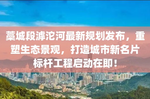 藁城段滹沱河最新规划发布，重塑生态景观，打造城市新名片标杆工程启动在即！