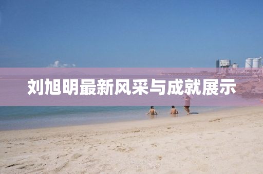 刘旭明最新风采与成就展示