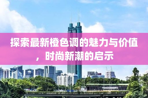 探索最新橙色调的魅力与价值，时尚新潮的启示