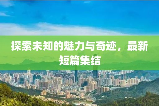 探索未知的魅力与奇迹，最新短篇集结