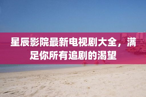 星辰影院最新电视剧大全，满足你所有追剧的渴望