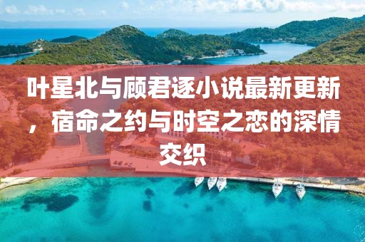叶星北与顾君逐小说最新更新，宿命之约与时空之恋的深情交织
