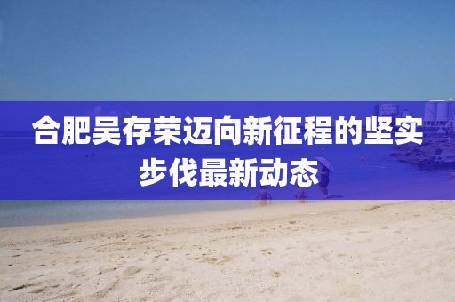 合肥吴存荣迈向新征程的坚实步伐最新动态