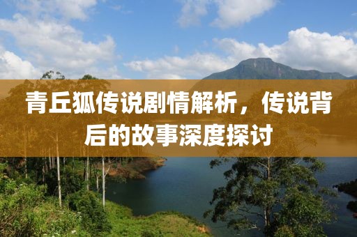 青丘狐传说剧情解析，传说背后的故事深度探讨