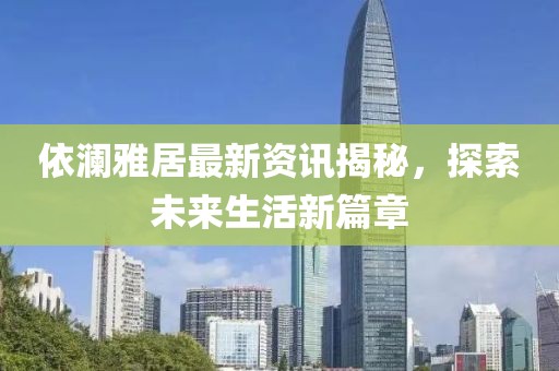 依澜雅居最新资讯揭秘，探索未来生活新篇章