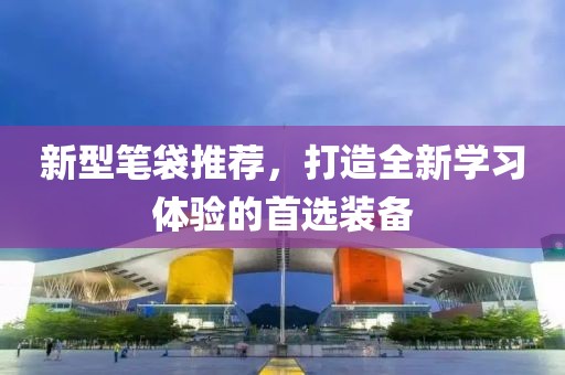新型笔袋推荐，打造全新学习体验的首选装备