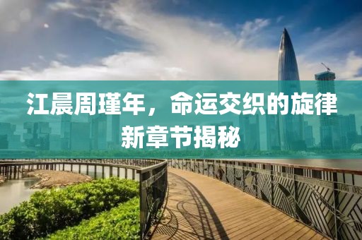 江晨周瑾年，命运交织的旋律新章节揭秘