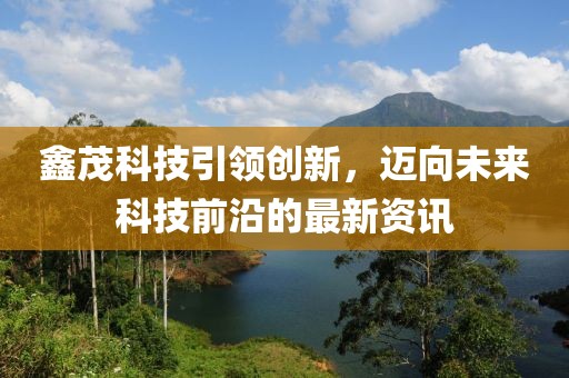 鑫茂科技引领创新，迈向未来科技前沿的最新资讯