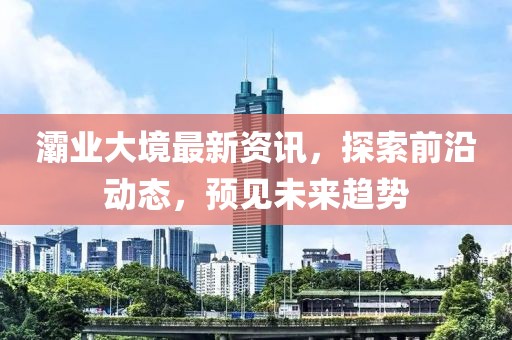 灞业大境最新资讯，探索前沿动态，预见未来趋势