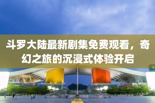 斗罗大陆最新剧集免费观看，奇幻之旅的沉浸式体验开启