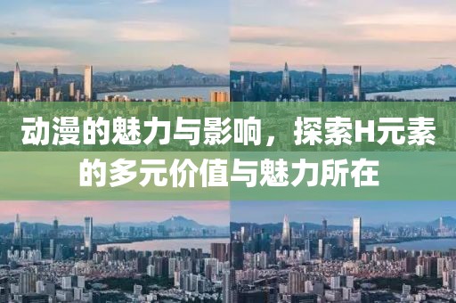 动漫的魅力与影响，探索H元素的多元价值与魅力所在