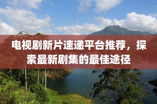 电视剧新片速递平台推荐，探索最新剧集的最佳途径