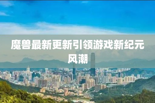 魔兽最新更新引领游戏新纪元风潮