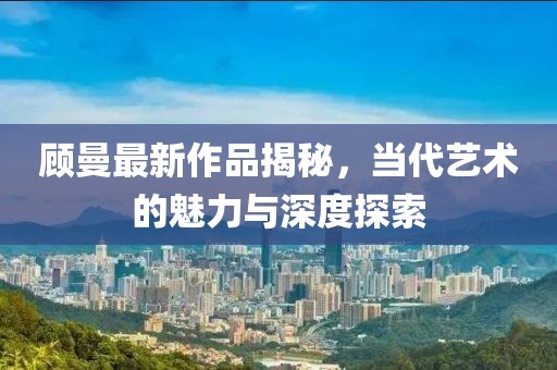 顾曼最新作品揭秘，当代艺术的魅力与深度探索
