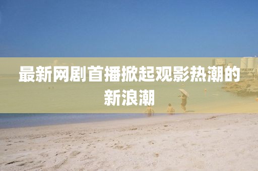 最新网剧首播掀起观影热潮的新浪潮