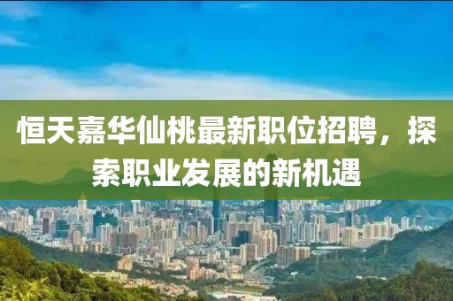 恒天嘉华仙桃最新职位招聘，探索职业发展的新机遇
