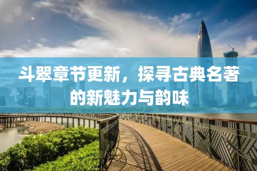 斗翠章节更新，探寻古典名著的新魅力与韵味