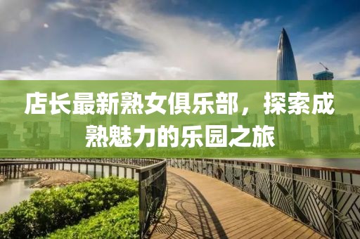 店长最新熟女俱乐部，探索成熟魅力的乐园之旅
