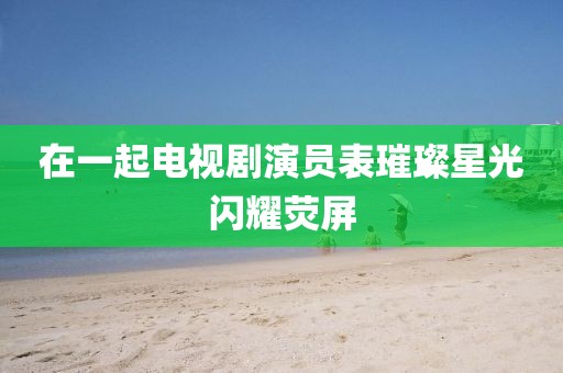 在一起电视剧演员表璀璨星光闪耀荧屏