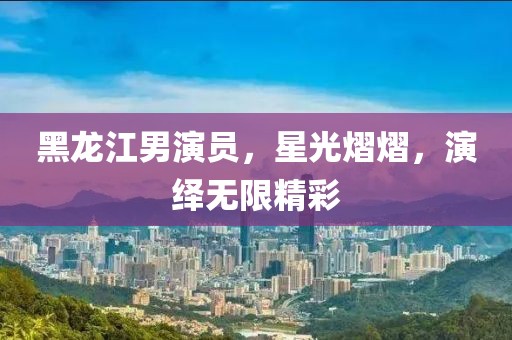 黑龙江男演员，星光熠熠，演绎无限精彩