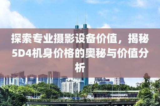 探索专业摄影设备价值，揭秘5D4机身价格的奥秘与价值分析