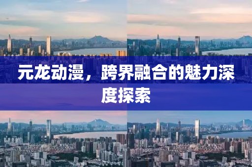 元龙动漫，跨界融合的魅力深度探索
