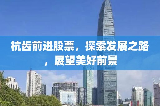 杭齿前进股票，探索发展之路，展望美好前景