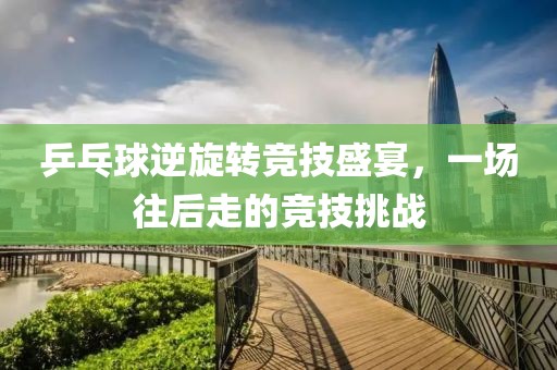 乒乓球逆旋转竞技盛宴，一场往后走的竞技挑战