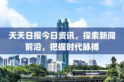 天天日报今日资讯，探索新闻前沿，把握时代脉搏