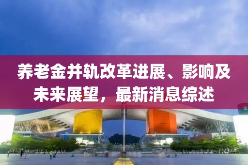 养老金并轨改革进展、影响及未来展望，最新消息综述