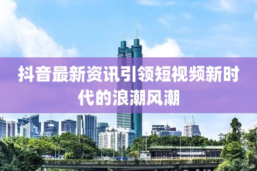 抖音最新资讯引领短视频新时代的浪潮风潮