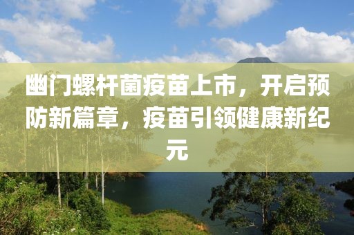 幽门螺杆菌疫苗上市，开启预防新篇章，疫苗引领健康新纪元