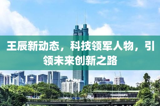 王辰新动态，科技领军人物，引领未来创新之路