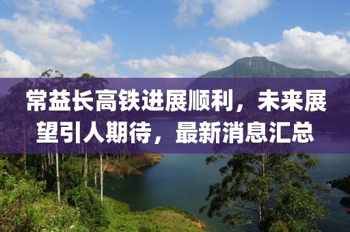 常益长高铁进展顺利，未来展望引人期待，最新消息汇总