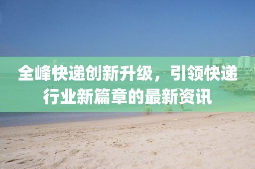 全峰快递创新升级，引领快递行业新篇章的最新资讯