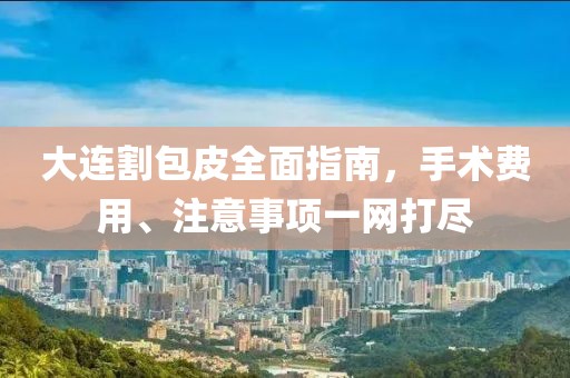 大连割包皮全面指南，手术费用、注意事项一网打尽