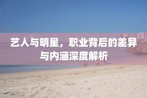 艺人与明星，职业背后的差异与内涵深度解析