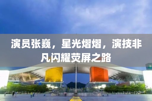 演员张巍，星光熠熠，演技非凡闪耀荧屏之路