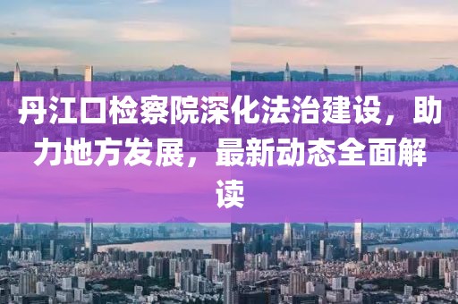 丹江口检察院深化法治建设，助力地方发展，最新动态全面解读