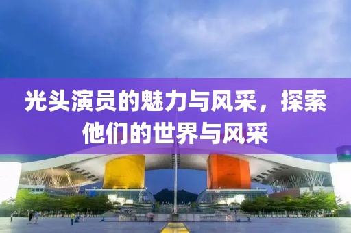 光头演员的魅力与风采，探索他们的世界与风采