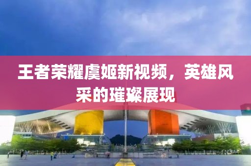 王者荣耀虞姬新视频，英雄风采的璀璨展现