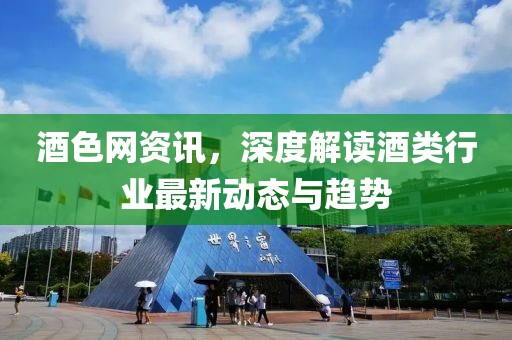 酒色网资讯，深度解读酒类行业最新动态与趋势