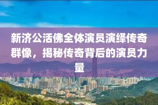 新济公活佛全体演员演绎传奇群像，揭秘传奇背后的演员力量