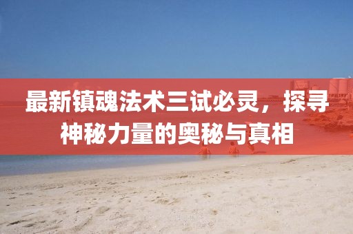最新镇魂法术三试必灵，探寻神秘力量的奥秘与真相