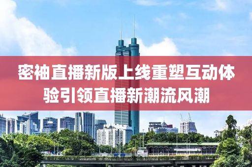 密袖直播新版上线重塑互动体验引领直播新潮流风潮