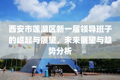 西安市莲湖区新一届领导班子的崛起与展望，未来展望与趋势分析