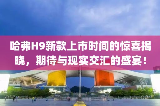哈弗H9新款上市时间的惊喜揭晓，期待与现实交汇的盛宴！